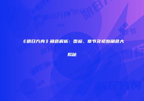 《明日方舟》角色解析：图标、章节及初始角色大揭秘