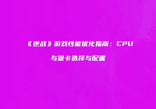 《逆战》游戏性能优化指南：CPU与显卡选择与配置