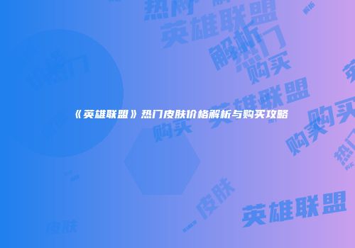 《英雄联盟》热门皮肤价格解析与购买攻略