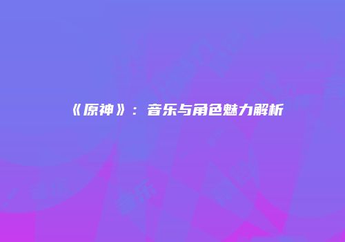 《原神》：音乐与角色魅力解析