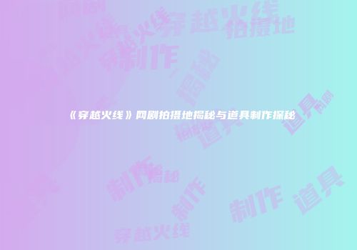 《穿越火线》网剧拍摄地揭秘与道具制作探秘