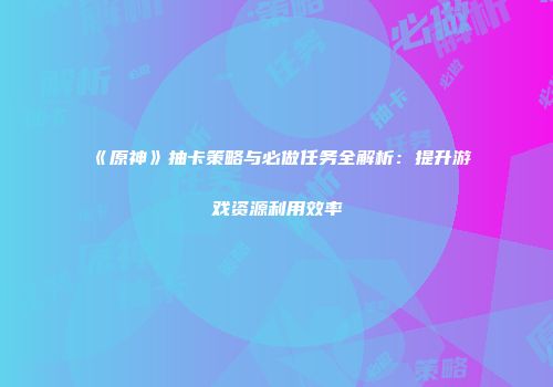 《原神》抽卡策略与必做任务全解析：提升游戏资源利用效率