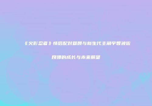 《火影忍者》情侣配对回顾与新生代主角宇智波佐良娜的成长与未来展望