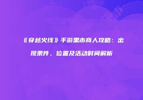《穿越火线》手游黑市商人攻略：出现条件、位置及活动时间解析