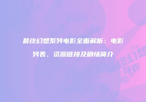 最终幻想系列电影全面解析：电影列表、资源链接及剧情简介