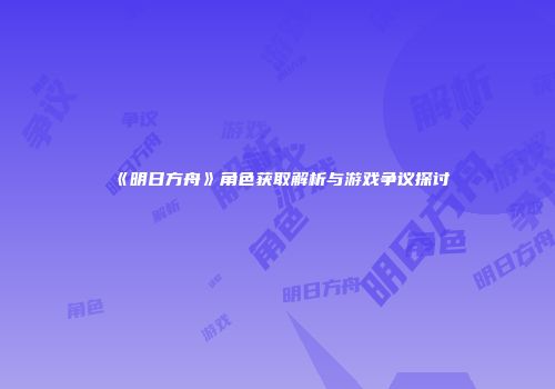 《明日方舟》角色获取解析与游戏争议探讨