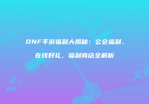 DNF手游福利大揭秘：公会福利、在线好礼、福利商店全解析