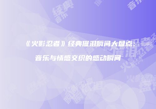 《火影忍者》经典催泪瞬间大盘点：音乐与情感交织的感动瞬间
