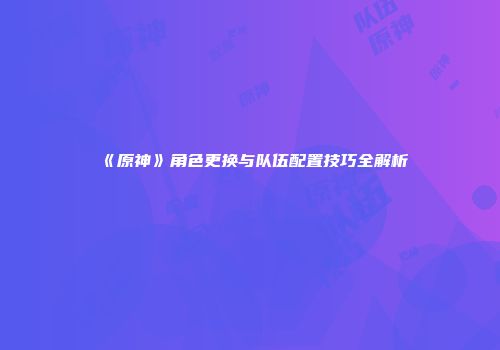 《原神》角色更换与队伍配置技巧全解析