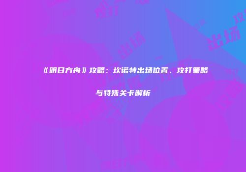 《明日方舟》攻略：坎诺特出场位置、攻打策略与特殊关卡解析