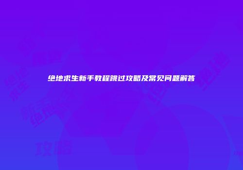 绝地求生新手教程跳过攻略及常见问题解答
