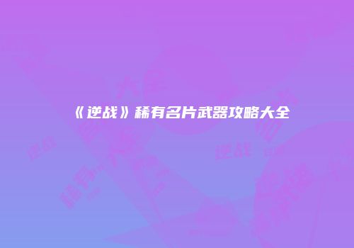《逆战》稀有名片武器攻略大全