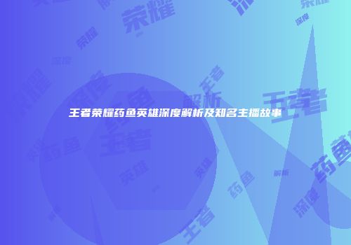 王者荣耀药鱼英雄深度解析及知名主播故事
