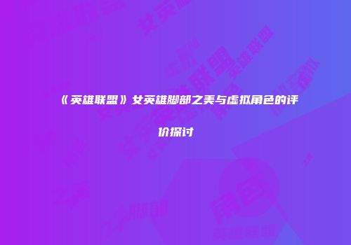《英雄联盟》女英雄脚部之美与虚拟角色的评价探讨