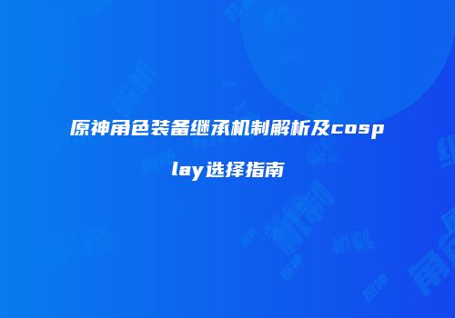 原神角色装备继承机制解析及cosplay选择指南