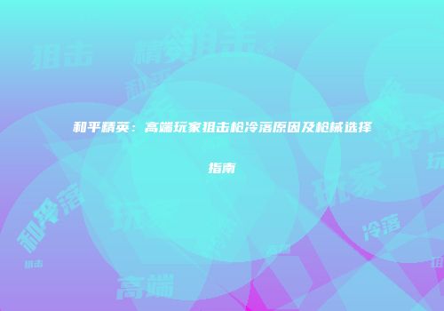 和平精英：高端玩家狙击枪冷落原因及枪械选择指南