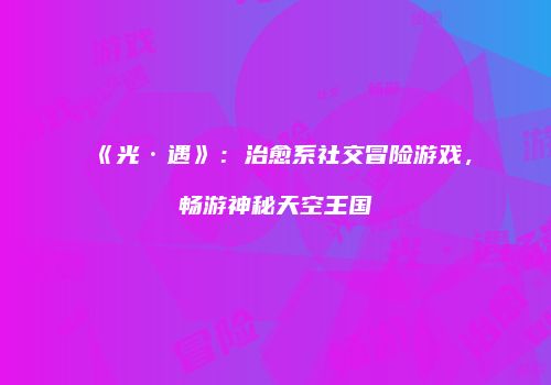《光·遇》：治愈系社交冒险游戏，畅游神秘天空王国