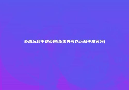 外国玩和平精英网络(国外可以玩和平精英吗)