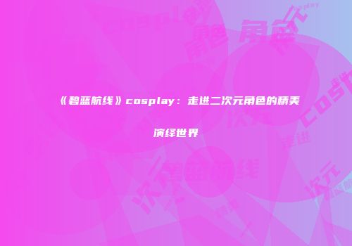 《碧蓝航线》cosplay：走进二次元角色的精美演绎世界