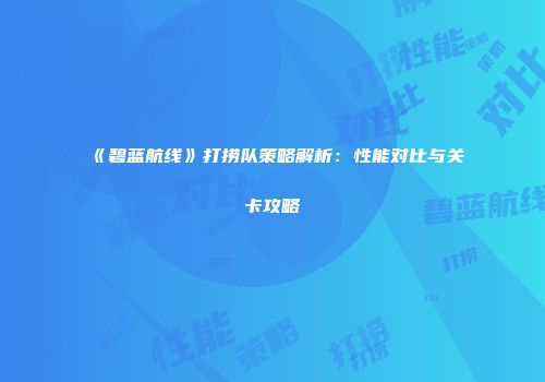 《碧蓝航线》打捞队策略解析：性能对比与关卡攻略
