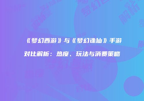 《梦幻西游》与《梦幻诛仙》手游对比解析：热度、玩法与消费策略