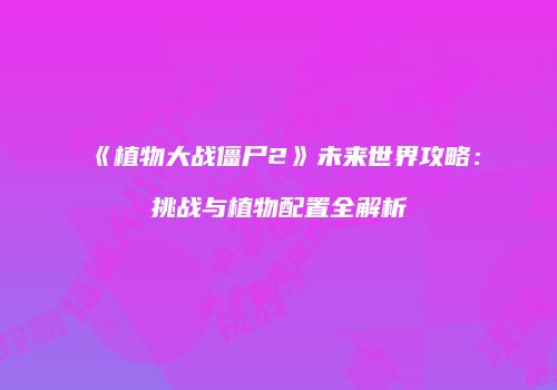 《植物大战僵尸2》未来世界攻略：挑战与植物配置全解析