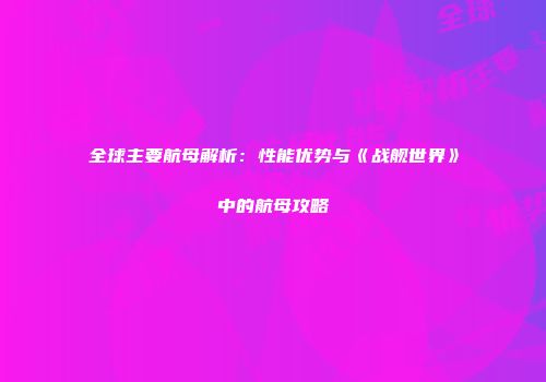 全球主要航母解析：性能优势与《战舰世界》中的航母攻略