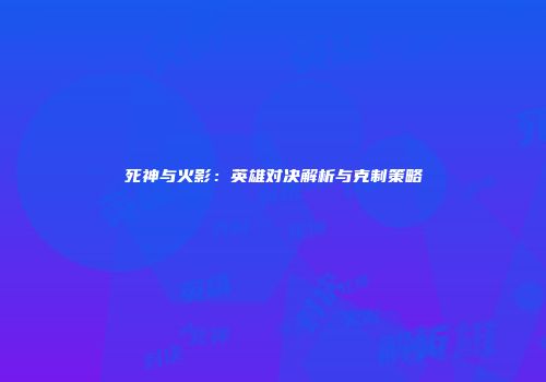 死神与火影：英雄对决解析与克制策略