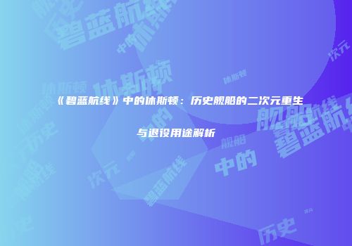 《碧蓝航线》中的休斯顿：历史舰船的二次元重生与退役用途解析