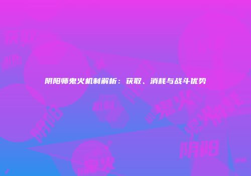 阴阳师鬼火机制解析：获取、消耗与战斗优势