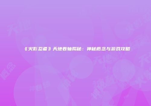 《火影忍者》天地卷轴揭秘：神秘概念与游戏攻略