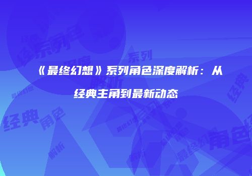 《最终幻想》系列角色深度解析：从经典主角到最新动态