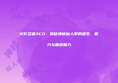 火影忍者ACG：揭秘神秘仙人掌的诞生、能力与角色魅力