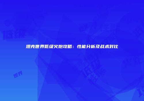 坦克世界低级火炮攻略：性能分析及战术对比