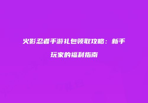 火影忍者手游礼包领取攻略：新手玩家的福利指南