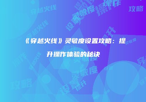 《穿越火线》灵敏度设置攻略：提升操作体验的秘诀