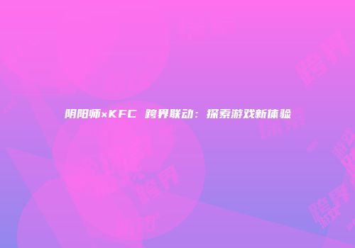 阴阳师×KFC 跨界联动：探索游戏新体验