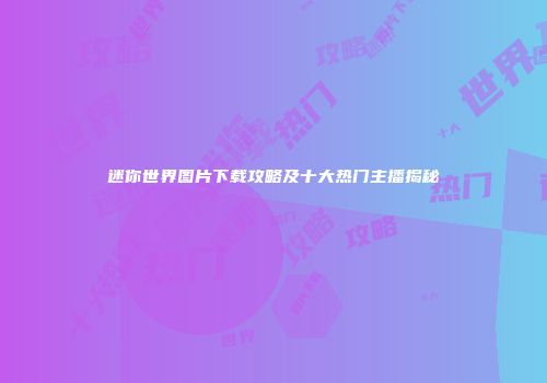 迷你世界图片下载攻略及十大热门主播揭秘