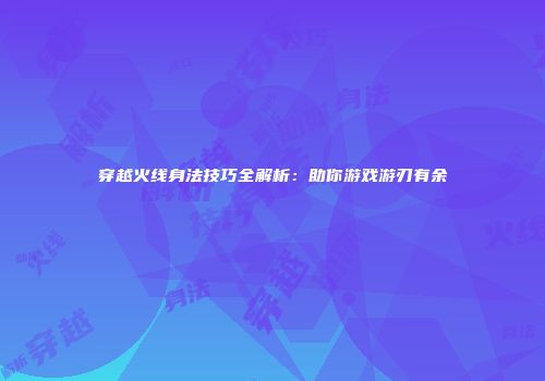 穿越火线身法技巧全解析：助你游戏游刃有余