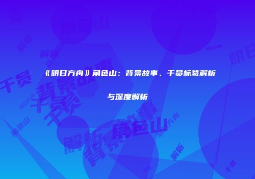 《明日方舟》角色山：背景故事、干员标签解析与深度解析