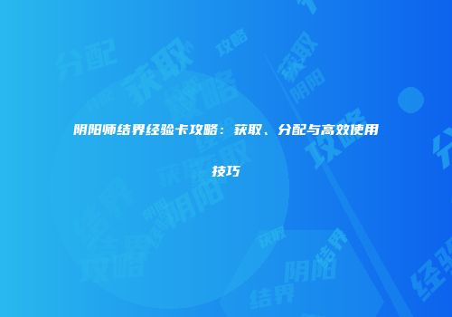 阴阳师结界经验卡攻略：获取、分配与高效使用技巧