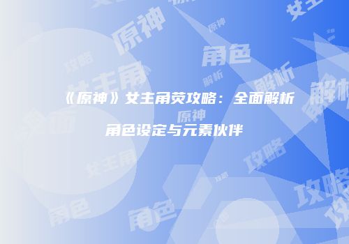 《原神》女主角荧攻略：全面解析角色设定与元素伙伴