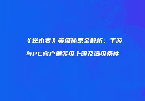 《逆水寒》等级体系全解析：手游与PC客户端等级上限及满级条件