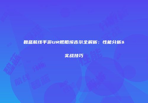 碧蓝航线手游UR舰船埃吉尔全解析：性能分析&实战技巧