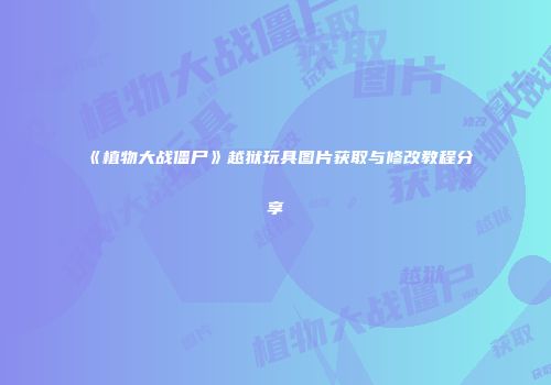 《植物大战僵尸》越狱玩具图片获取与修改教程分享