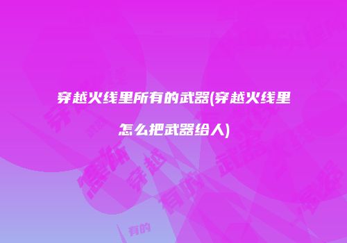 穿越火线里所有的武器(穿越火线里怎么把武器给人)