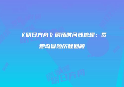 《明日方舟》剧情时间线梳理：罗德岛冒险历程回顾
