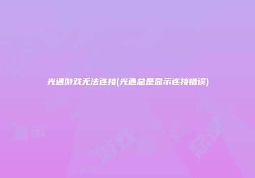 光遇游戏无法连接(光遇总是显示连接错误)