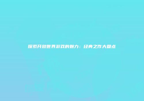 探索开放世界游戏的魅力：经典之作大盘点