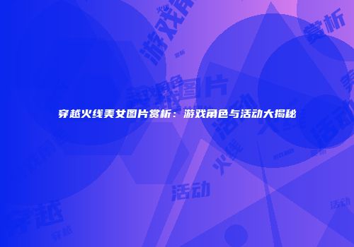 穿越火线美女图片赏析：游戏角色与活动大揭秘